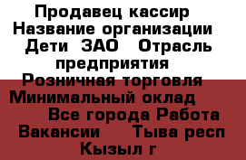 Продавец-кассир › Название организации ­ Дети, ЗАО › Отрасль предприятия ­ Розничная торговля › Минимальный оклад ­ 27 000 - Все города Работа » Вакансии   . Тыва респ.,Кызыл г.